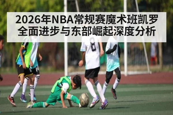 2026年NBA常规赛魔术班凯罗全面进步与东部崛起深度分析