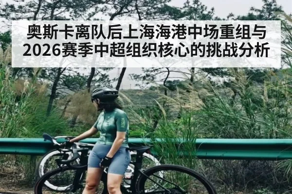 奥斯卡离队后上海海港中场重组与2026赛季中超组织核心的挑战分析