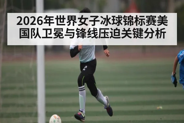 2026年世界女子冰球锦标赛美国队卫冕与锋线压迫关键分析