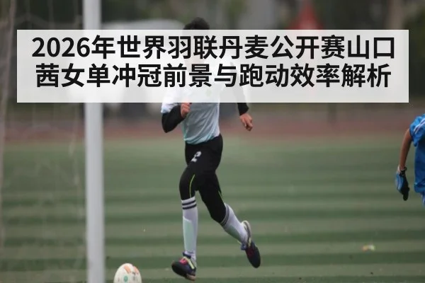 2026年世界羽联丹麦公开赛山口茜女单冲冠前景与跑动效率解析